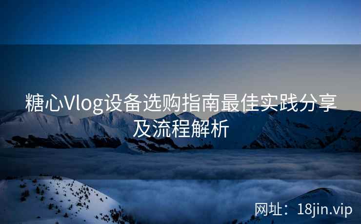 糖心Vlog设备选购指南最佳实践分享及流程解析  第2张