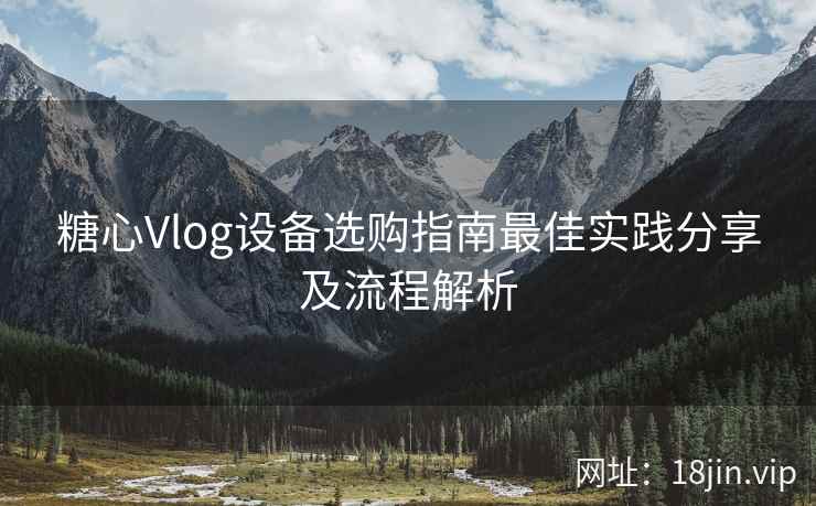 糖心Vlog设备选购指南最佳实践分享及流程解析