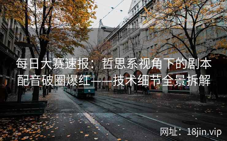 每日大赛速报：哲思系视角下的剧本配音破圈爆红——技术细节全景拆解