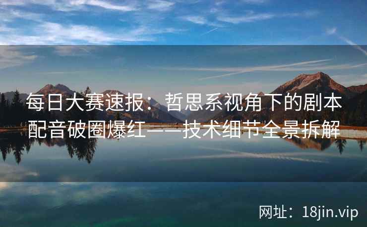 每日大赛速报：哲思系视角下的剧本配音破圈爆红——技术细节全景拆解
