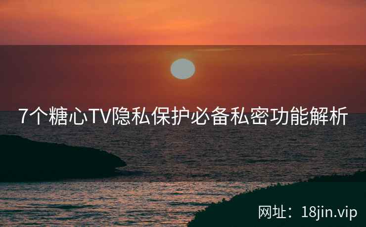 7个糖心TV隐私保护必备私密功能解析