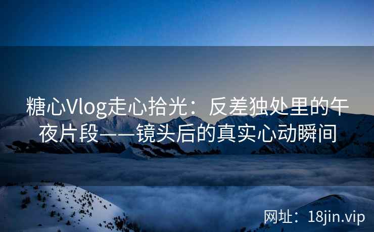 糖心Vlog走心拾光：反差独处里的午夜片段——镜头后的真实心动瞬间  第2张