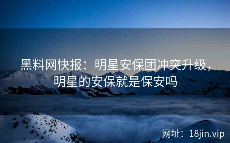 黑料网快报：明星安保团冲突升级，明星的安保就是保安吗  第1张