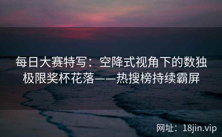 每日大赛特写：空降式视角下的数独极限奖杯花落——热搜榜持续霸屏  第2张