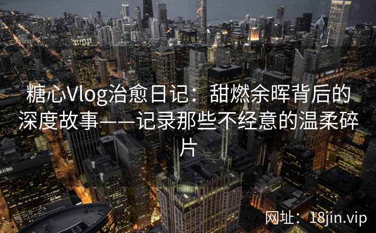 糖心Vlog治愈日记：甜燃余晖背后的深度故事——记录那些不经意的温柔碎片  第2张