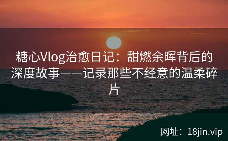 糖心Vlog治愈日记：甜燃余晖背后的深度故事——记录那些不经意的温柔碎片