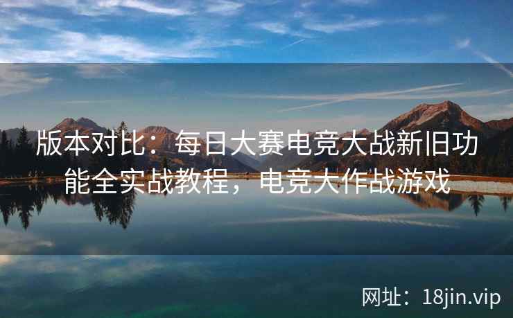 版本对比：每日大赛电竞大战新旧功能全实战教程，电竞大作战游戏