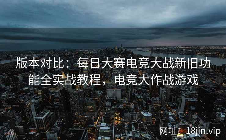 版本对比：每日大赛电竞大战新旧功能全实战教程，电竞大作战游戏