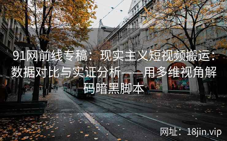 91网前线专稿：现实主义短视频搬运：数据对比与实证分析——用多维视角解码暗黑脚本