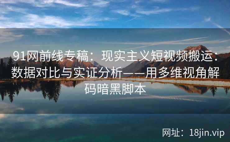 91网前线专稿：现实主义短视频搬运：数据对比与实证分析——用多维视角解码暗黑脚本