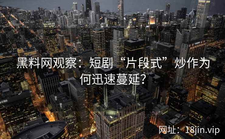 黑料网观察：短剧“片段式”炒作为何迅速蔓延？