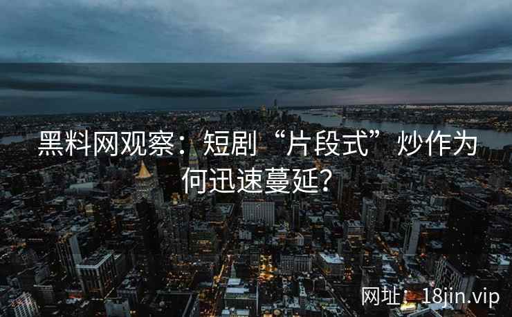 黑料网观察：短剧“片段式”炒作为何迅速蔓延？