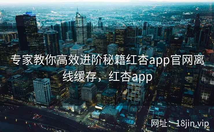 专家教你高效进阶秘籍红杏app官网离线缓存，红杏app