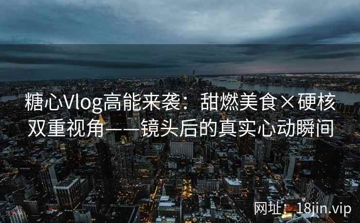 糖心Vlog高能来袭：甜燃美食×硬核双重视角——镜头后的真实心动瞬间