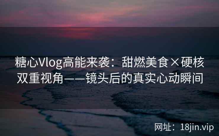糖心Vlog高能来袭：甜燃美食×硬核双重视角——镜头后的真实心动瞬间
