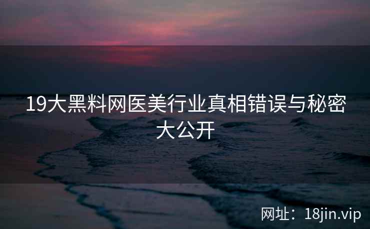 19大黑料网医美行业真相错误与秘密大公开