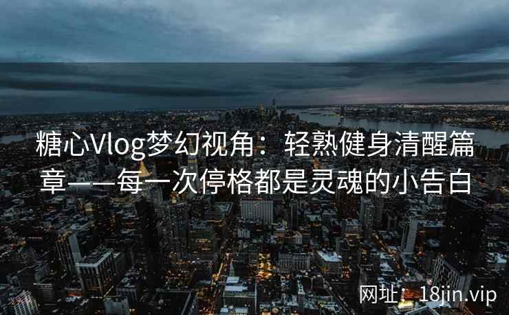 糖心Vlog梦幻视角：轻熟健身清醒篇章——每一次停格都是灵魂的小告白