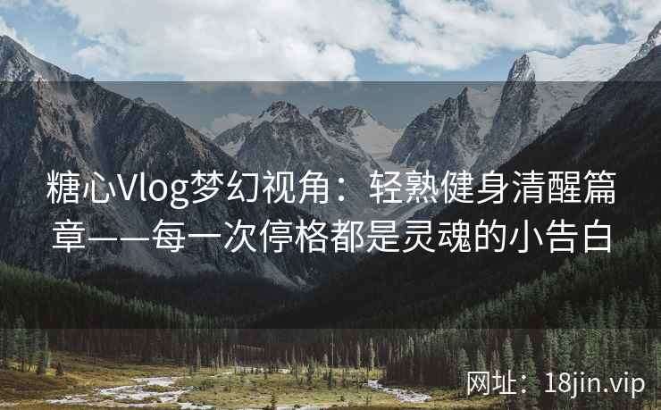 糖心Vlog梦幻视角：轻熟健身清醒篇章——每一次停格都是灵魂的小告白