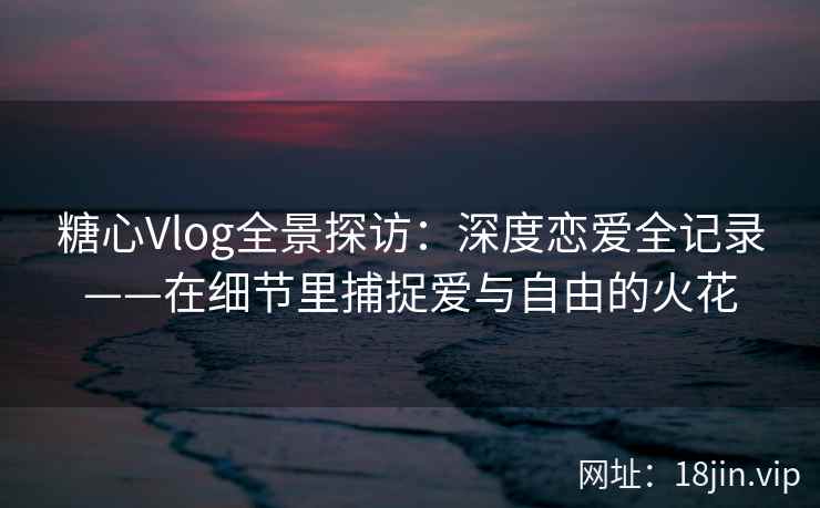 糖心Vlog全景探访：深度恋爱全记录——在细节里捕捉爱与自由的火花
