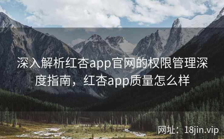 深入解析红杏app官网的权限管理深度指南，红杏app质量怎么样