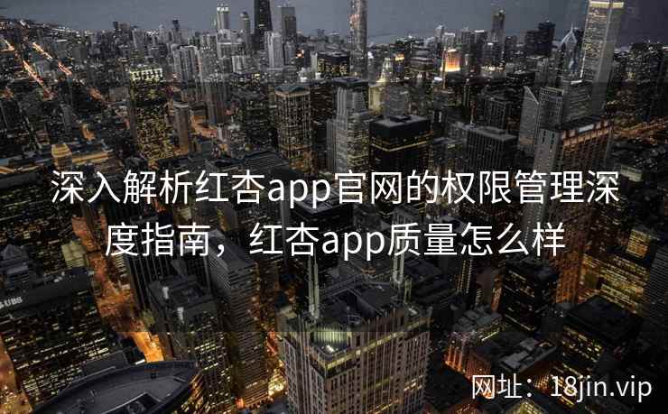 深入解析红杏app官网的权限管理深度指南，红杏app质量怎么样