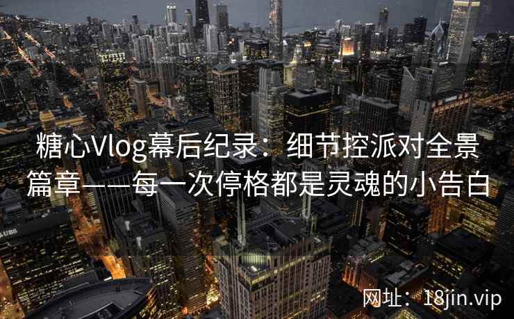糖心Vlog幕后纪录：细节控派对全景篇章——每一次停格都是灵魂的小告白
