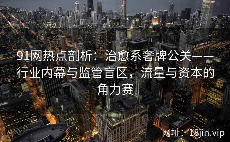 91网热点剖析：治愈系奢牌公关——行业内幕与监管盲区，流量与资本的角力赛
