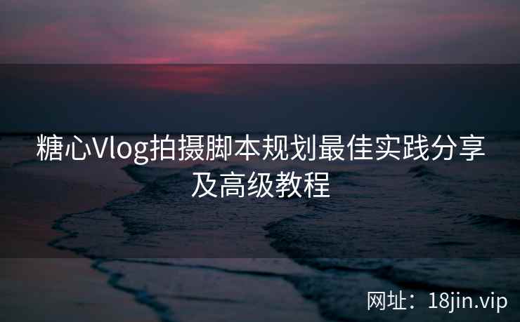 糖心Vlog拍摄脚本规划最佳实践分享及高级教程  第2张