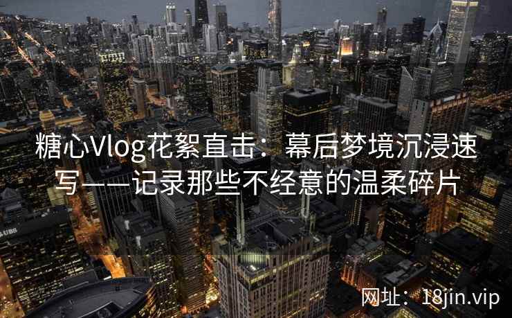 糖心Vlog花絮直击：幕后梦境沉浸速写——记录那些不经意的温柔碎片