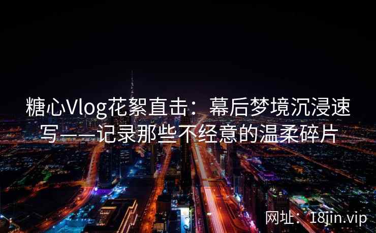 糖心Vlog花絮直击：幕后梦境沉浸速写——记录那些不经意的温柔碎片  第2张