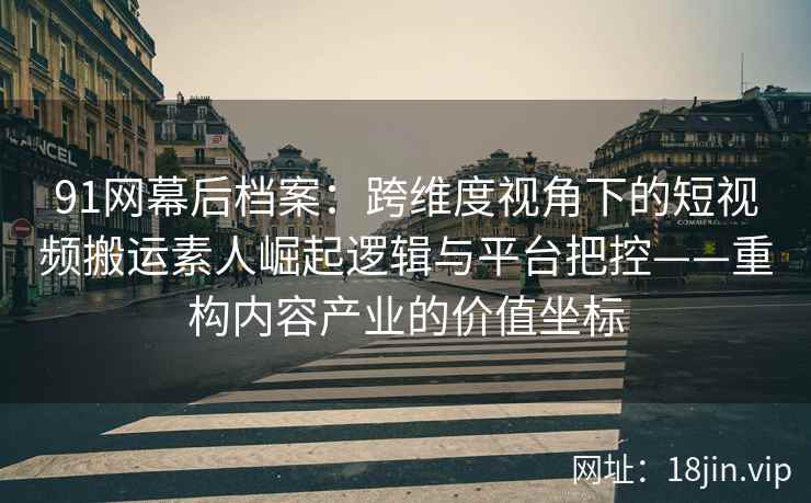 91网幕后档案：跨维度视角下的短视频搬运素人崛起逻辑与平台把控——重构内容产业的价值坐标  第1张