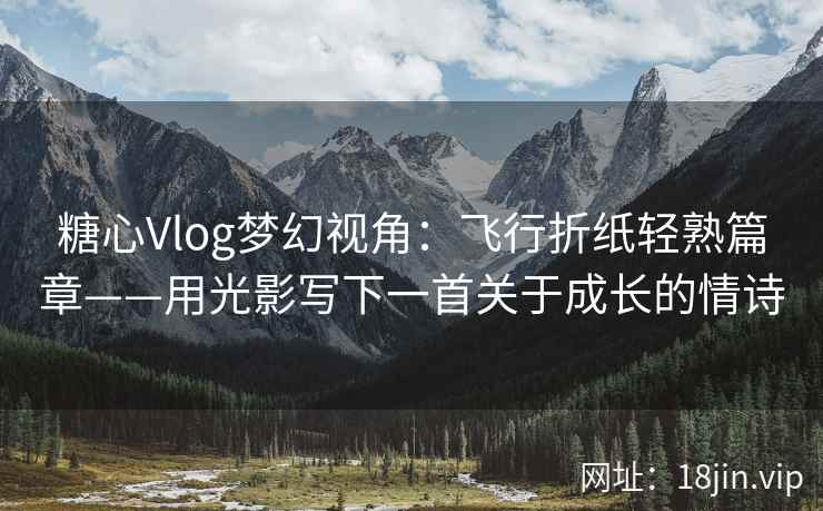 糖心Vlog梦幻视角：飞行折纸轻熟篇章——用光影写下一首关于成长的情诗  第2张