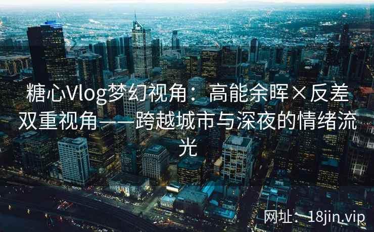 糖心Vlog梦幻视角：高能余晖×反差双重视角——跨越城市与深夜的情绪流光  第1张