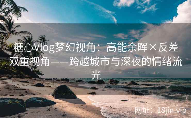 糖心Vlog梦幻视角：高能余晖×反差双重视角——跨越城市与深夜的情绪流光  第2张