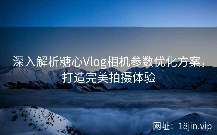 深入解析糖心Vlog相机参数优化方案，打造完美拍摄体验  第1张