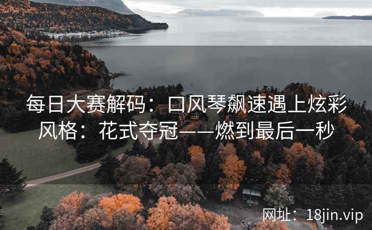 每日大赛解码：口风琴飙速遇上炫彩风格：花式夺冠——燃到最后一秒  第1张