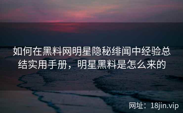 如何在黑料网明星隐秘绯闻中经验总结实用手册，明星黑料是怎么来的  第1张
