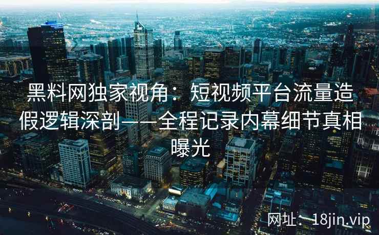 黑料网独家视角：短视频平台流量造假逻辑深剖——全程记录内幕细节真相曝光