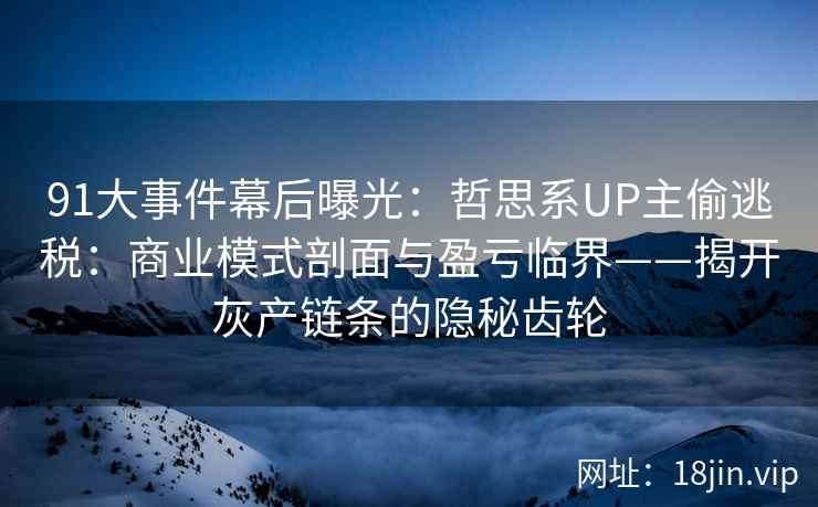 91大事件幕后曝光：哲思系UP主偷逃税：商业模式剖面与盈亏临界——揭开灰产链条的隐秘齿轮  第1张