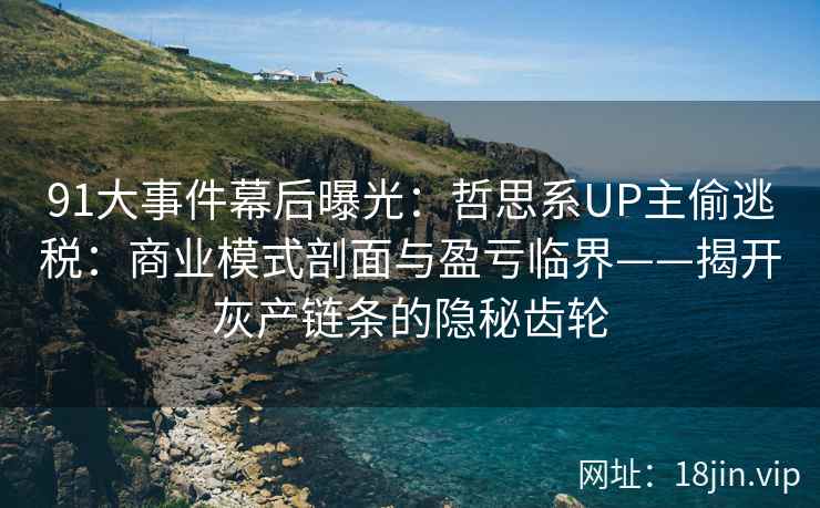 91大事件幕后曝光：哲思系UP主偷逃税：商业模式剖面与盈亏临界——揭开灰产链条的隐秘齿轮  第2张