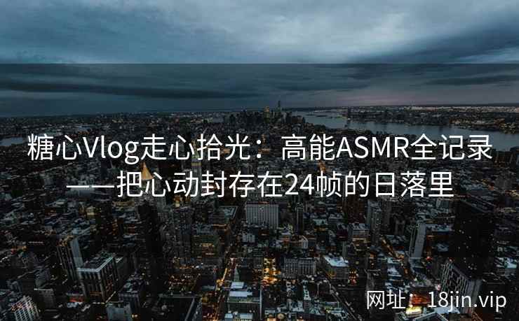糖心Vlog走心拾光：高能ASMR全记录——把心动封存在24帧的日落里  第2张